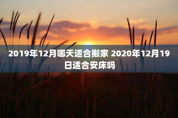 2019年12月哪天适合搬家 2020年12月19日适合安床吗