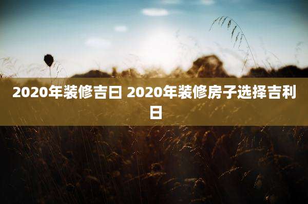 2020年装修吉曰 2020年装修房子选择吉利日
