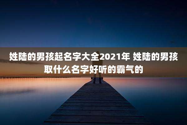 姓陆的男孩起名字大全2021年 姓陆的男孩取什么名字好听的霸气的