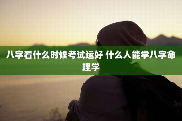 八字看什么时候考试运好 什么人能学八字命理学