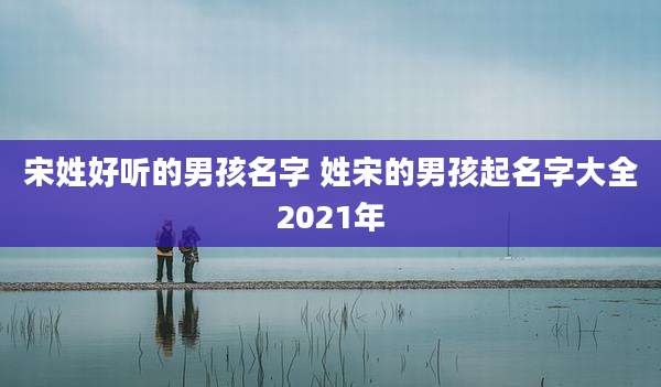 宋姓好听的男孩名字 姓宋的男孩起名字大全2021年