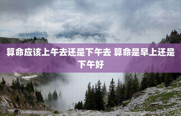 算命应该上午去还是下午去 算命是早上还是下午好