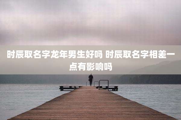 时辰取名字龙年男生好吗 时辰取名字相差一点有影响吗