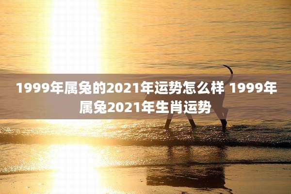 1999年属兔的2021年运势怎么样 1999年属兔2021年生肖运势