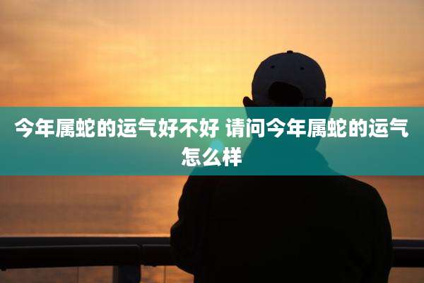 今年属蛇的运气好不好 请问今年属蛇的运气怎么样