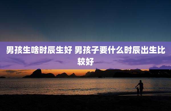 男孩生啥时辰生好 男孩子要什么时辰出生比较好