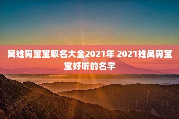 吴姓男宝宝取名大全2021年 2021姓吴男宝宝好听的名字