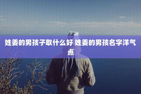 姓姜的男孩子取什么好 姓姜的男孩名字洋气点