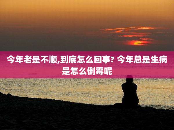 今年老是不顺,到底怎么回事? 今年总是生病是怎么倒霉呢