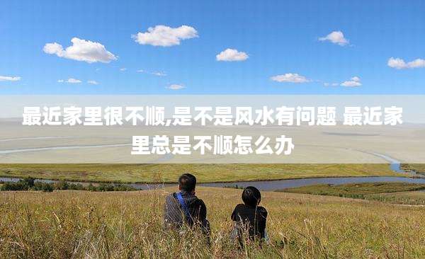 最近家里很不顺,是不是风水有问题 最近家里总是不顺怎么办