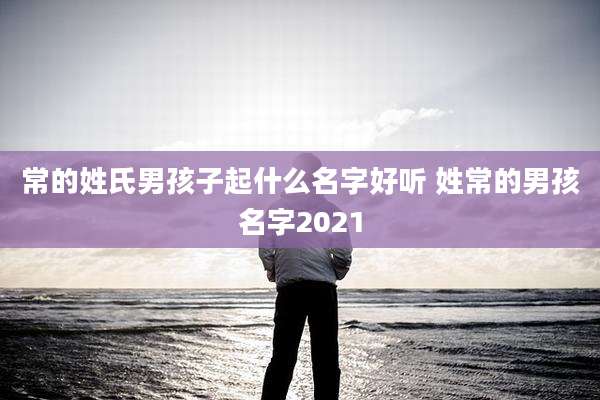 常的姓氏男孩子起什么名字好听 姓常的男孩名字2021