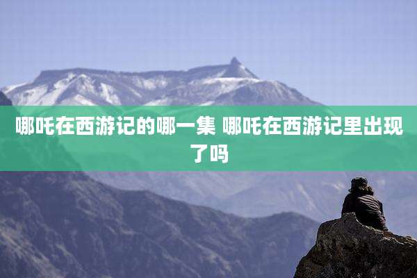 哪吒在西游记的哪一集 哪吒在西游记里出现了吗