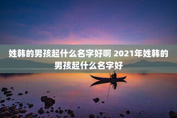 姓韩的男孩起什么名字好啊 2021年姓韩的男孩起什么名字好