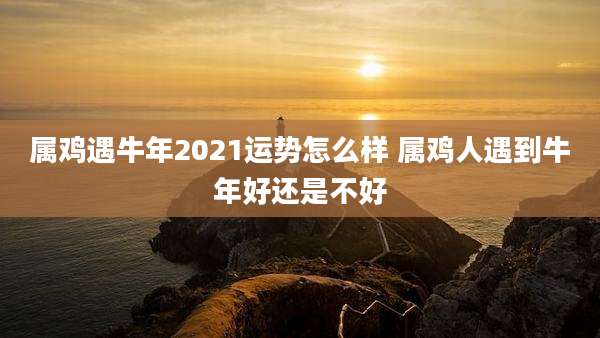 属鸡遇牛年2021运势怎么样 属鸡人遇到牛年好还是不好