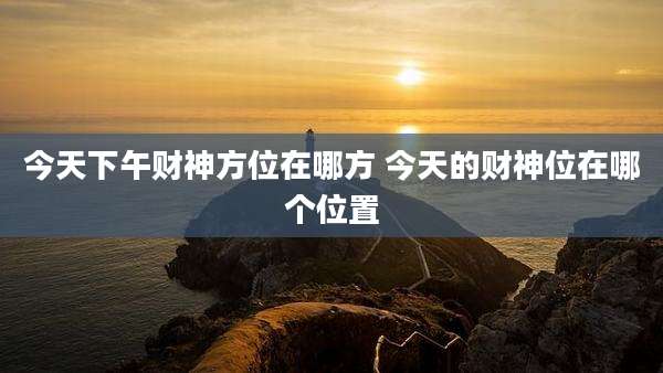 今天下午财神方位在哪方 今天的财神位在哪个位置