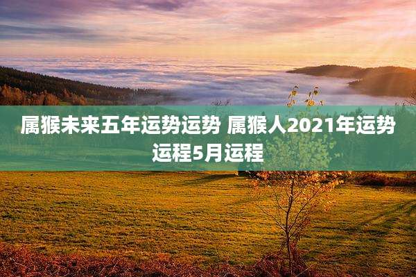 属猴未来五年运势运势 属猴人2021年运势运程5月运程
