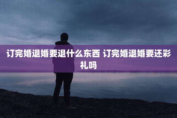 订完婚退婚要退什么东西 订完婚退婚要还彩礼吗