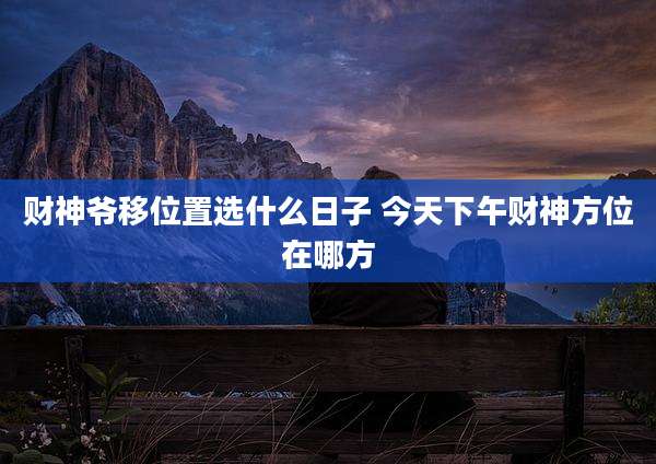 财神爷移位置选什么日子 今天下午财神方位在哪方