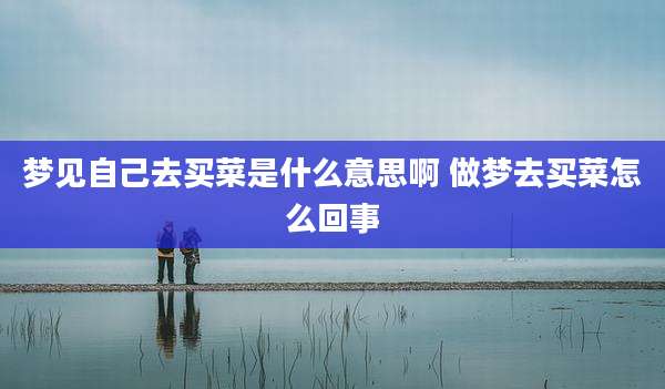 梦见自己去买菜是什么意思啊 做梦去买菜怎么回事