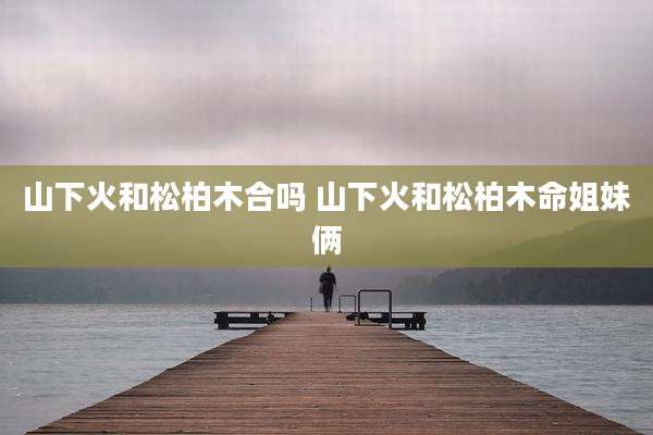 山下火和松柏木合吗 山下火和松柏木命姐妹俩