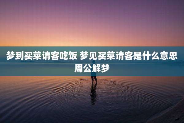 梦到买菜请客吃饭 梦见买菜请客是什么意思周公解梦