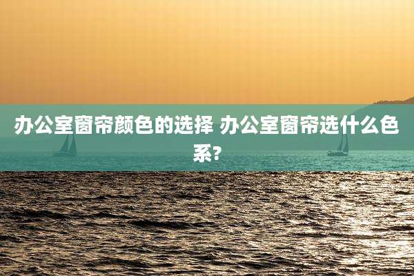 办公室窗帘颜色的选择 办公室窗帘选什么色系?