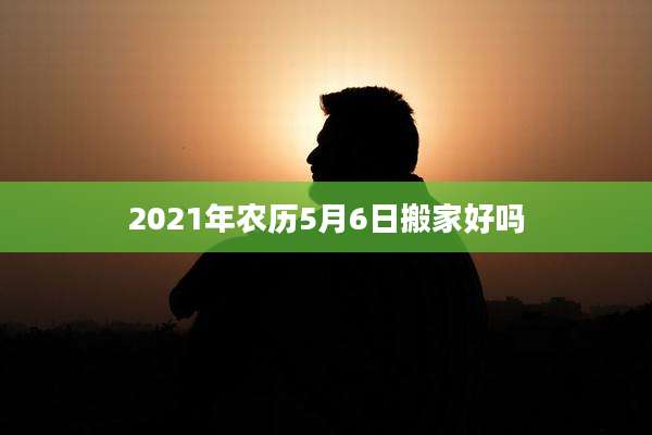 2021年农历5月6日搬家好吗