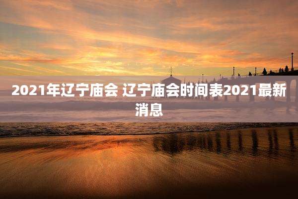 2021年辽宁庙会 辽宁庙会时间表2021最新消息