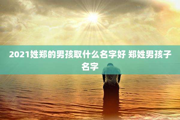 2021姓郑的男孩取什么名字好 郑姓男孩子名字