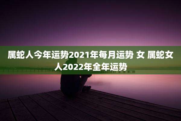 属蛇人今年运势2021年每月运势 女 属蛇女人2022年全年运势