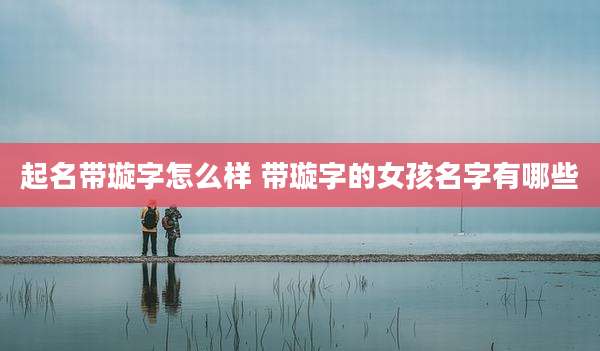 起名带璇字怎么样 带璇字的女孩名字有哪些