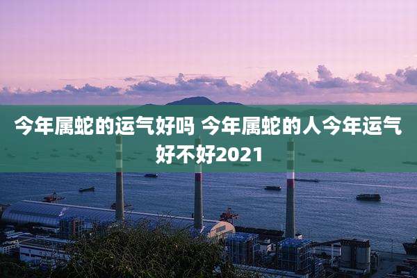 今年属蛇的运气好吗 今年属蛇的人今年运气好不好2021