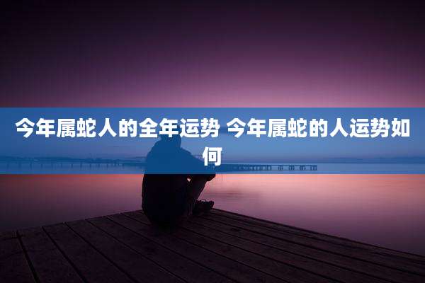 今年属蛇人的全年运势 今年属蛇的人运势如何