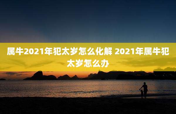 属牛2021年犯太岁怎么化解 2021年属牛犯太岁怎么办