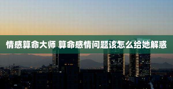 情感算命大师 算命感情问题该怎么给她解惑