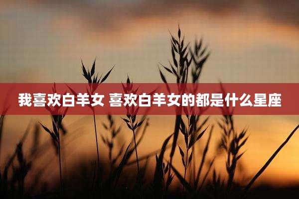 我喜欢白羊女 喜欢白羊女的都是什么星座