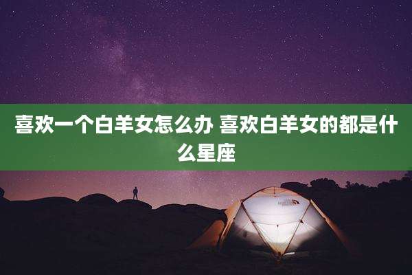 喜欢一个白羊女怎么办 喜欢白羊女的都是什么星座
