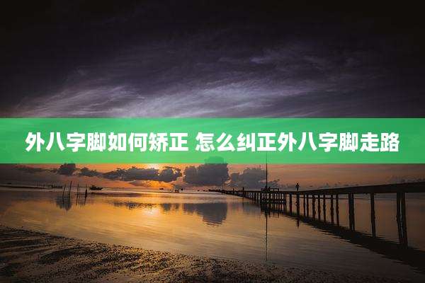 外八字脚如何矫正 怎么纠正外八字脚走路