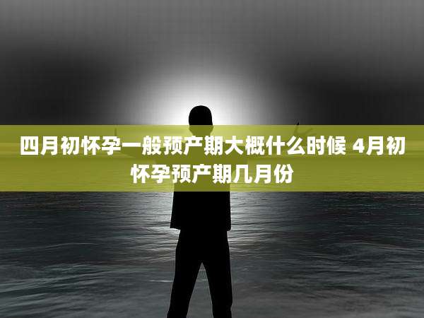 四月初怀孕一般预产期大概什么时候 4月初怀孕预产期几月份