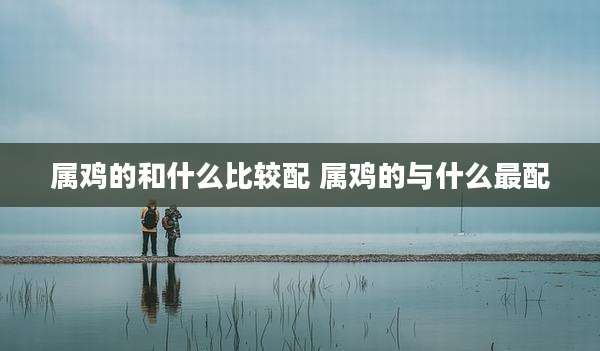 属鸡的和什么比较配 属鸡的与什么最配