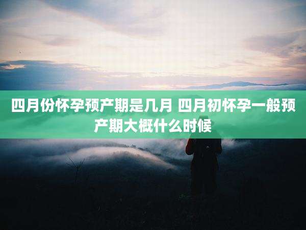 四月份怀孕预产期是几月 四月初怀孕一般预产期大概什么时候