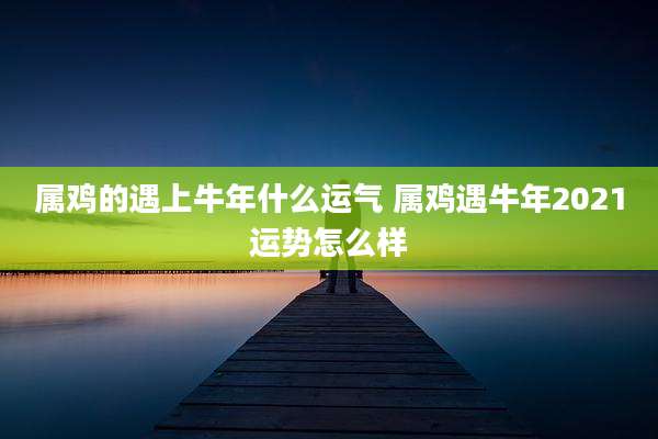属鸡的遇上牛年什么运气 属鸡遇牛年2021运势怎么样