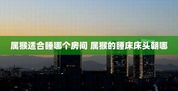 属猴适合睡哪个房间 属猴的睡床床头朝哪