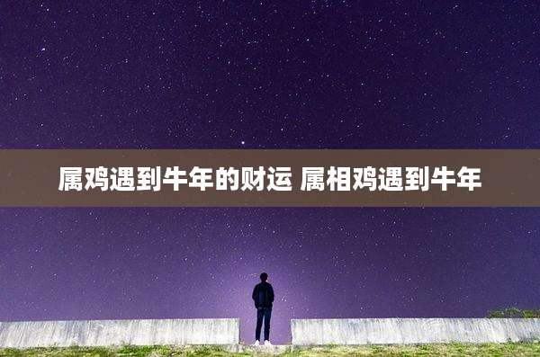 属鸡遇到牛年的财运 属相鸡遇到牛年