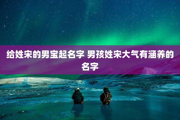给姓宋的男宝起名字 男孩姓宋大气有涵养的名字