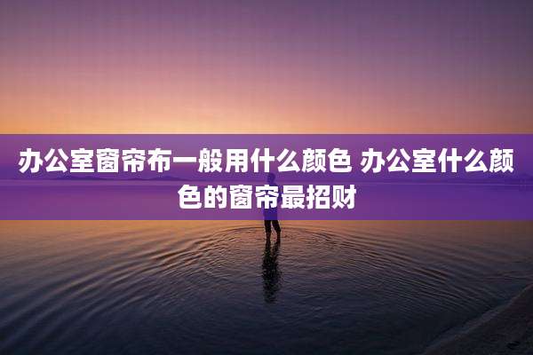 办公室窗帘布一般用什么颜色 办公室什么颜色的窗帘最招财