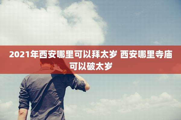 2021年西安哪里可以拜太岁 西安哪里寺庙可以破太岁