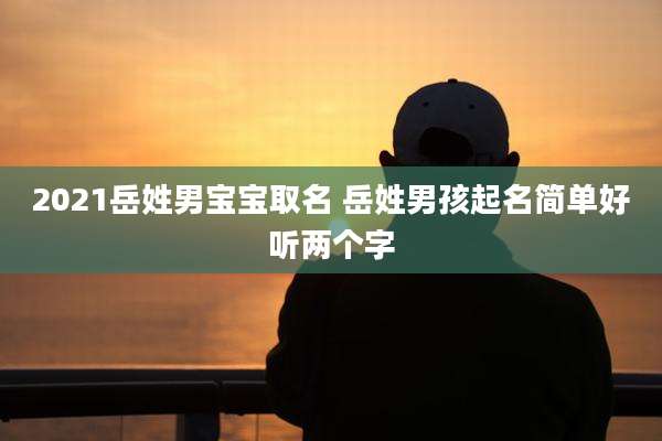 2021岳姓男宝宝取名 岳姓男孩起名简单好听两个字