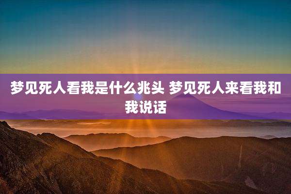 梦见死人看我是什么兆头 梦见死人来看我和我说话