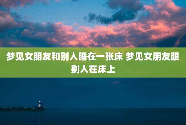 梦见女朋友和别人睡在一张床 梦见女朋友跟别人在床上